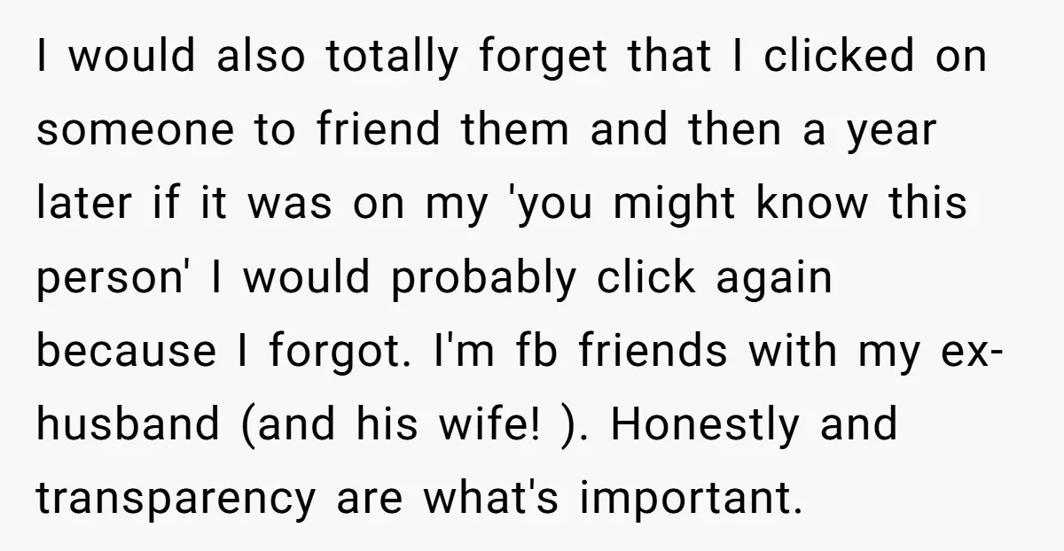 I would also totally forget that I clicked on someone to friend them and then a year later if it was on my 'you might know this person' I would...