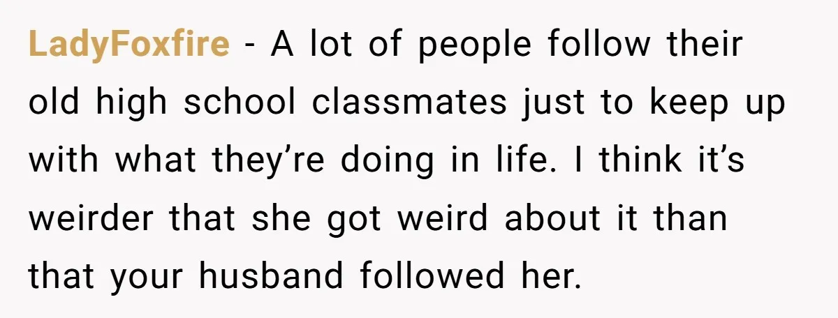 LadyFoxfire − A lot of people follow their old high school classmates just to keep up with what they’re doing in life. I think it’s weirder that she got weird...
