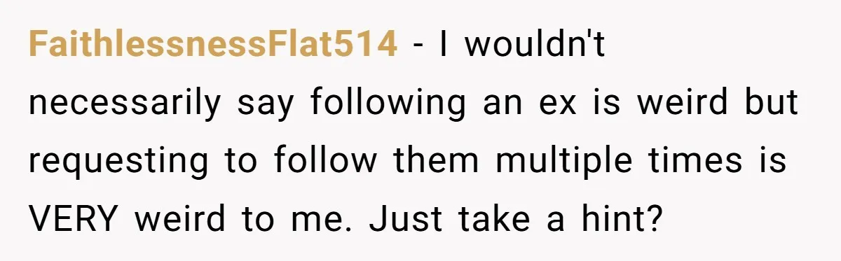 FaithlessnessFlat514 − I wouldn't necessarily say following an ex is weird but requesting to follow them multiple times is VERY weird to me. Just take a hint?