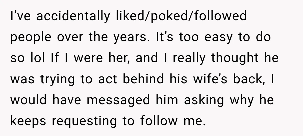 I’ve accidentally liked/poked/followed people over the years. It’s too easy to do so lol If I were her, and I really thought he was trying to act behind his wife’s...
