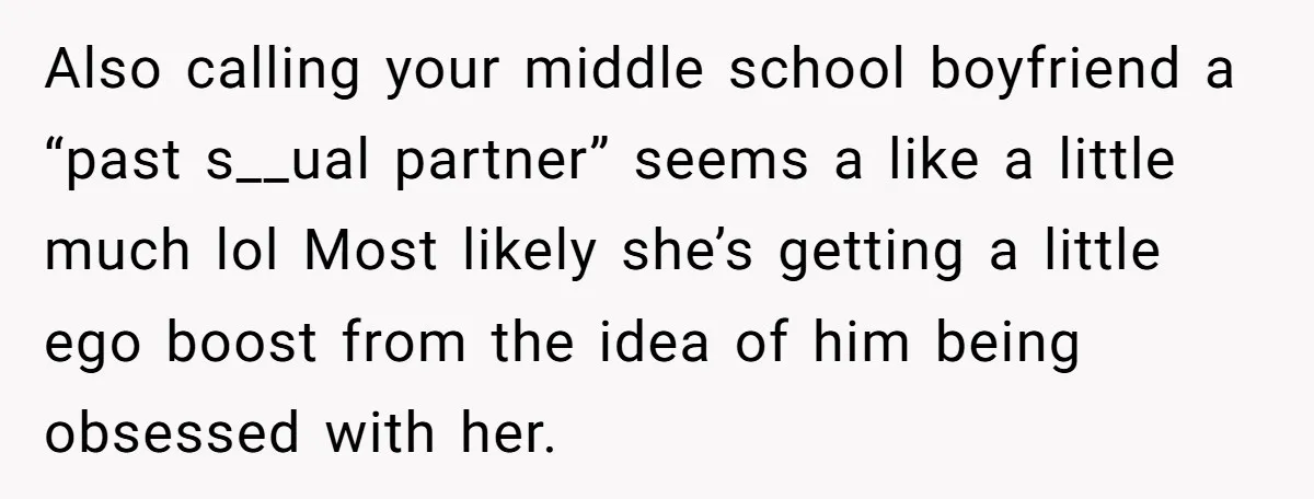 Also calling your middle school boyfriend a “past s__ual partner” seems a like a little much lol Most likely she’s getting a little ego boost from the idea of him...