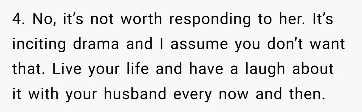 4. No, it’s not worth responding to her. It’s inciting drama and I assume you don’t want that. Live your life and have a laugh about it with your husband...