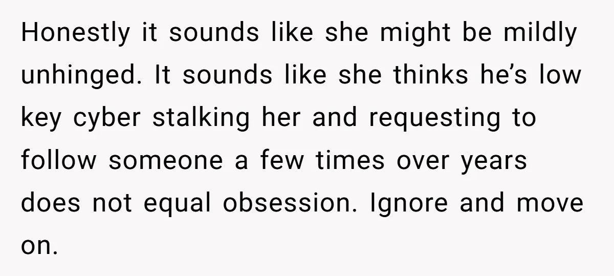 Honestly it sounds like she might be mildly unhinged. It sounds like she thinks he’s low key cyber stalking her and requesting to follow someone a few times over years...