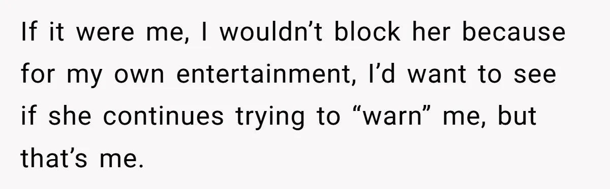 If it were me, I wouldn’t block her because for my own entertainment, I’d want to see if she continues trying to “warn” me, but that’s me.