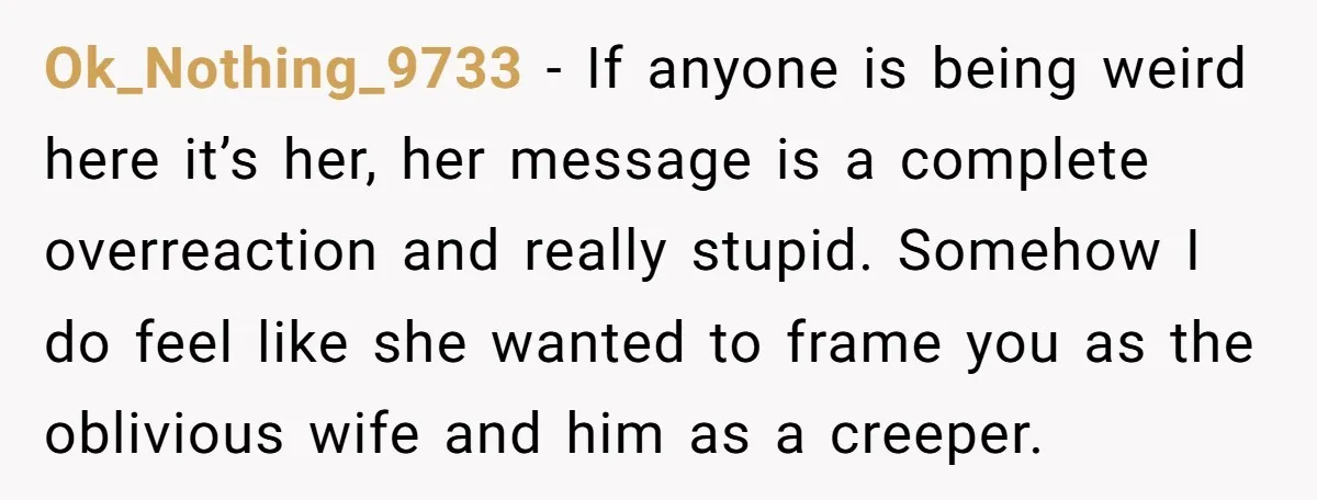 Ok_Nothing_9733 − If anyone is being weird here it’s her, her message is a complete overreaction and really stupid. Somehow I do feel like she wanted to frame you as...
