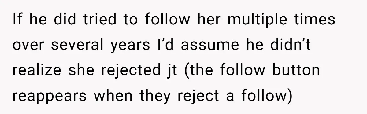 If he did tried to follow her multiple times over several years I’d assume he didn’t realize she rejected jt (the follow button reappears when they reject a follow)