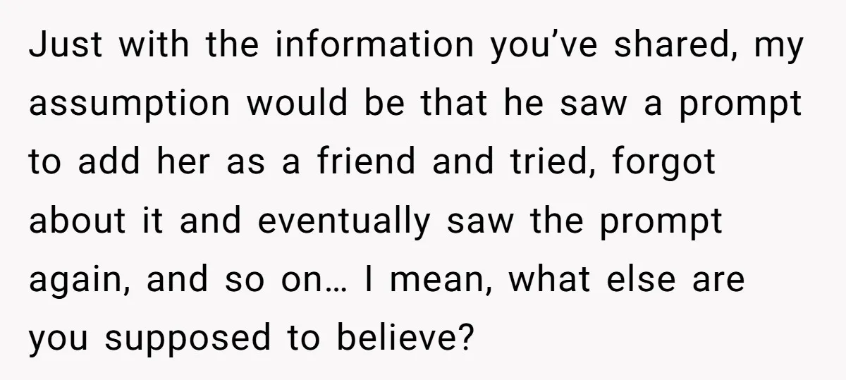 Just with the information you’ve shared, my assumption would be that he saw a prompt to add her as a friend and tried, forgot about it and eventually saw the...