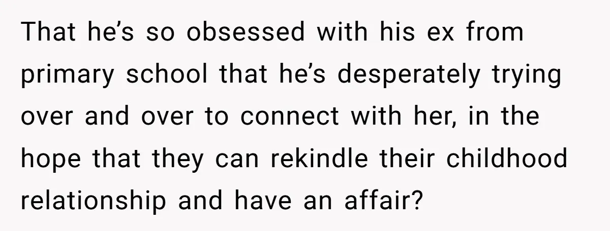 That he’s so obsessed with his ex from primary school that he’s desperately trying over and over to connect with her, in the hope that they can rekindle their childhood...