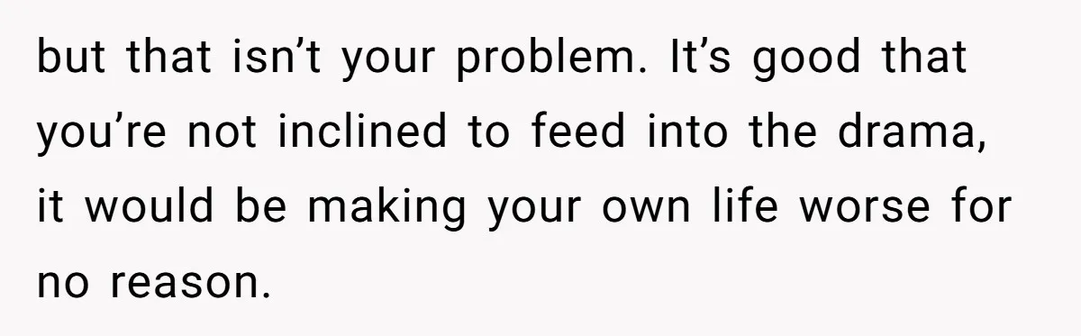 but that isn’t your problem. It’s good that you’re not inclined to feed into the drama, it would be making your own life worse for no reason.
