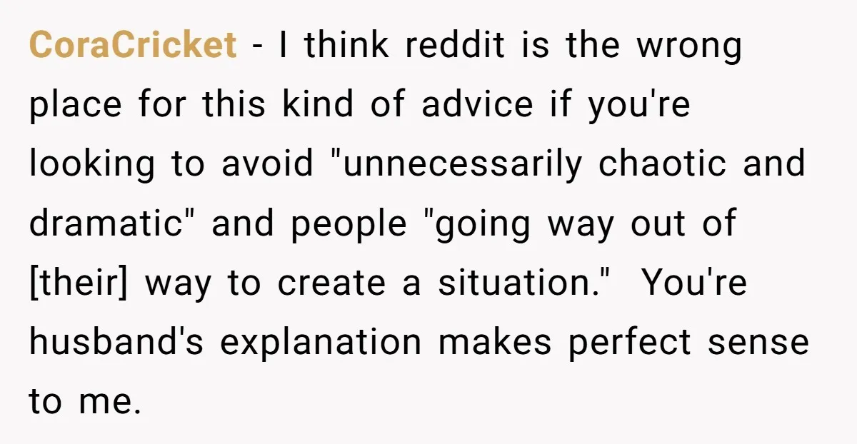 CoraCricket − I think reddit is the wrong place for this kind of advice if you're looking to avoid "unnecessarily chaotic and dramatic" and people "going way out of [their]...