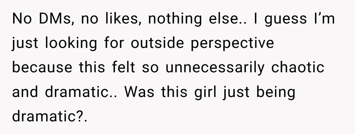 No DMs, no likes, nothing else.. I guess I’m just looking for outside perspective because this felt so unnecessarily chaotic and dramatic.. Was this girl just being dramatic?.