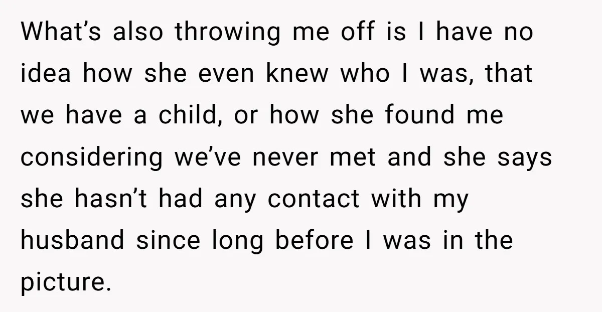 What’s also throwing me off is I have no idea how she even knew who I was, that we have a child, or how she found me considering we’ve never...