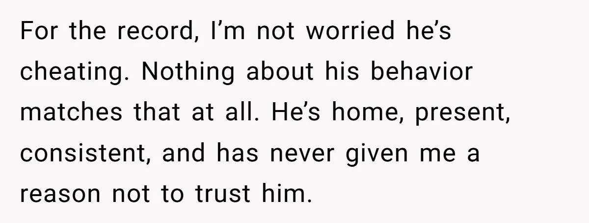 For the record, I’m not worried he’s cheating. Nothing about his behavior matches that at all. He’s home, present, consistent, and has never given me a reason not to trust...