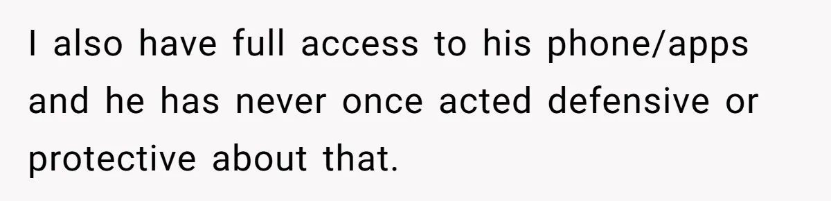 I also have full access to his phone/apps and he has never once acted defensive or protective about that.