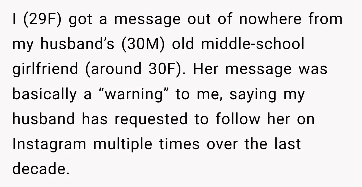 I (29F) got a message out of nowhere from my husband’s (30M) old middle-school girlfriend (around 30F). Her message was basically a “warning” to me, saying my husband has requested...