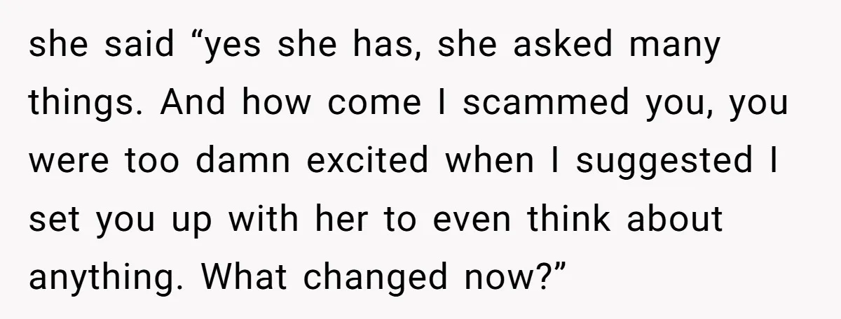 she said “yes she has, she asked many things. And how come I scammed you, you were too damn excited when I suggested I set you up with her to...