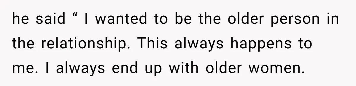 he said “ I wanted to be the older person in the relationship. This always happens to me. I always end up with older women.