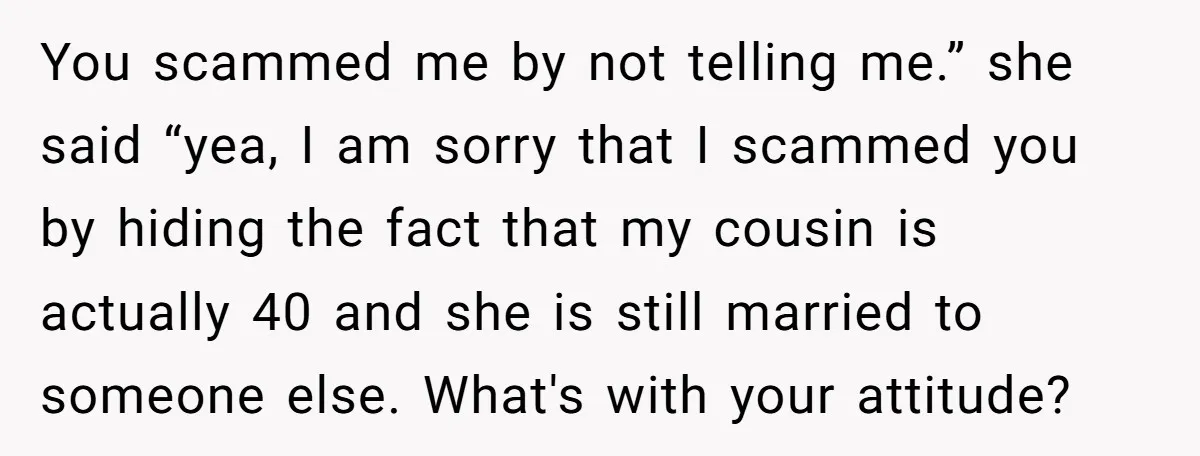 You scammed me by not telling me.” she said “yea, I am sorry that I scammed you by hiding the fact that my cousin is actually 40 and she is...