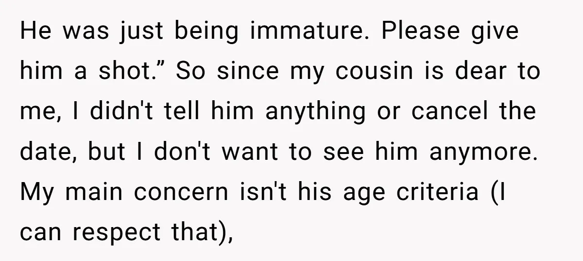 He was just being immature. Please give him a shot.” So since my cousin is dear to me, I didn't tell him anything or cancel the date, but I don't...