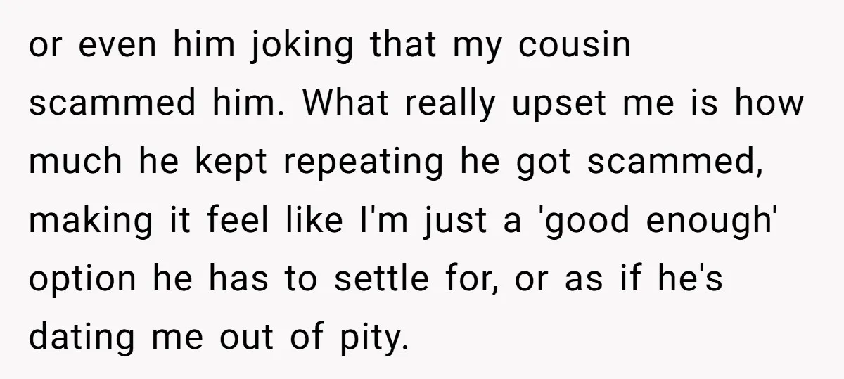 or even him joking that my cousin scammed him. What really upset me is how much he kept repeating he got scammed, making it feel like I'm just a 'good...