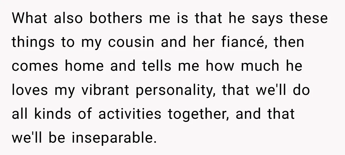 What also bothers me is that he says these things to my cousin and her fiancé, then comes home and tells me how much he loves my vibrant personality, that...