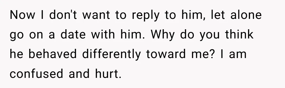 Now I don't want to reply to him, let alone go on a date with him. Why do you think he behaved differently toward me? I am confused and hurt.