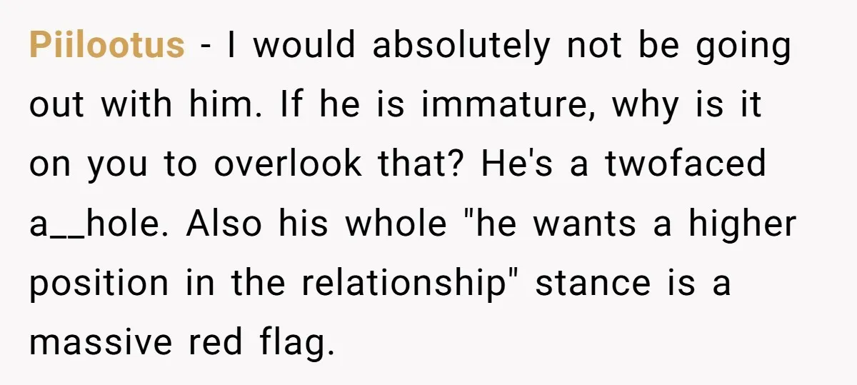 Piilootus − I would absolutely not be going out with him. If he is immature, why is it on you to overlook that? He's a twofaced a__hole. Also his whole...