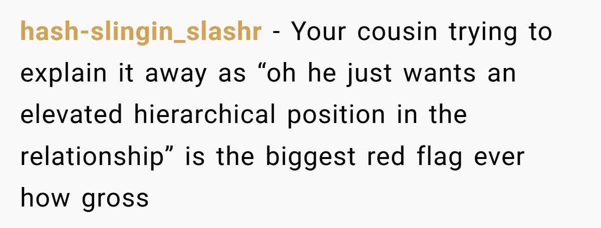 hash-slingin_slashr − Your cousin trying to explain it away as “oh he just wants an elevated hierarchical position in the relationship” is the biggest red flag ever how gross