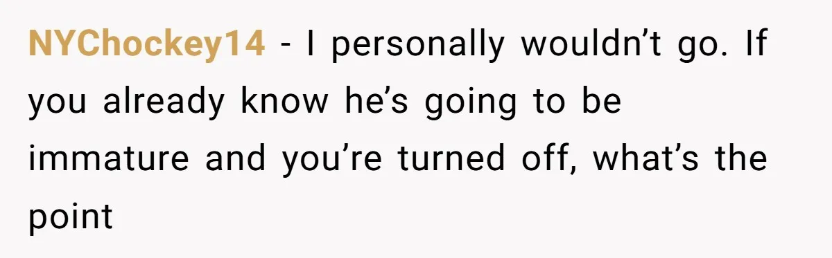 NYChockey14 − I personally wouldn’t go. If you already know he’s going to be immature and you’re turned off, what’s the point