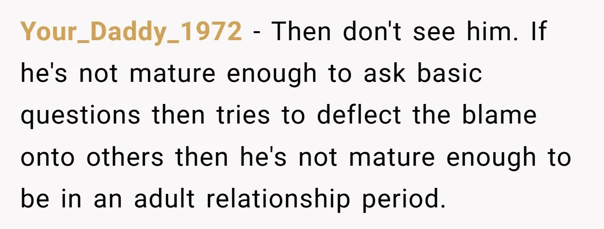 Your_Daddy_1972 − Then don't see him. If he's not mature enough to ask basic questions then tries to deflect the blame onto others then he's not mature enough to be...