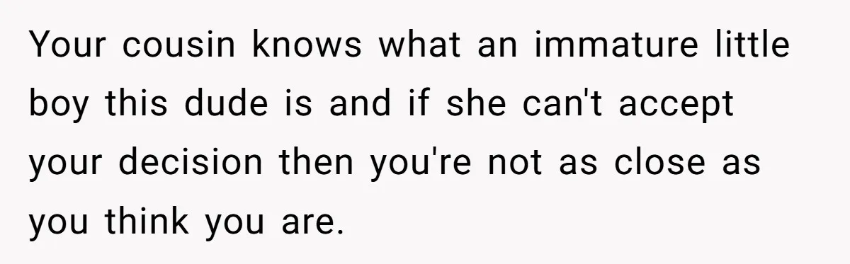 Your cousin knows what an immature little boy this dude is and if she can't accept your decision then you're not as close as you think you are.