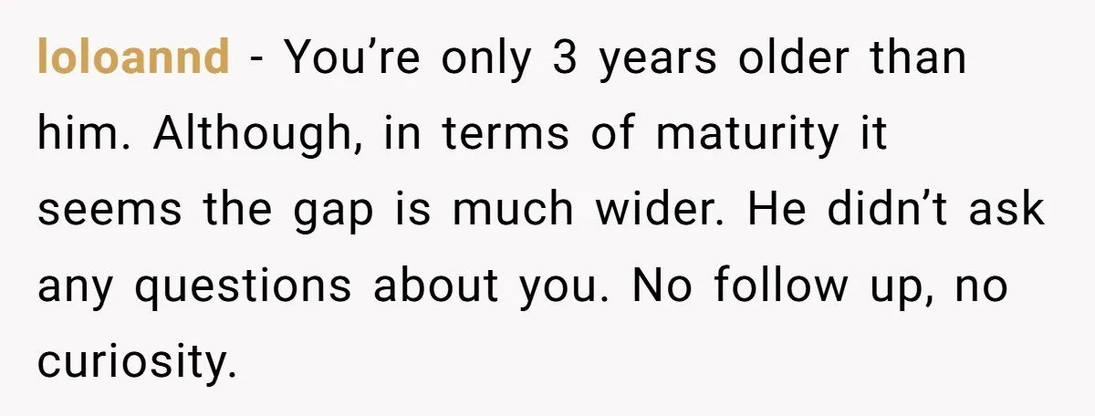 loloannd − You’re only 3 years older than him. Although, in terms of maturity it seems the gap is much wider. He didn’t ask any questions about you. No follow...