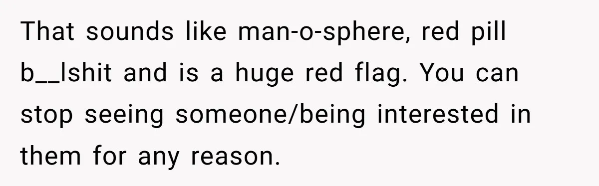 That sounds like man-o-sphere, red pill b__lshit and is a huge red flag. You can stop seeing someone/being interested in them for any reason.