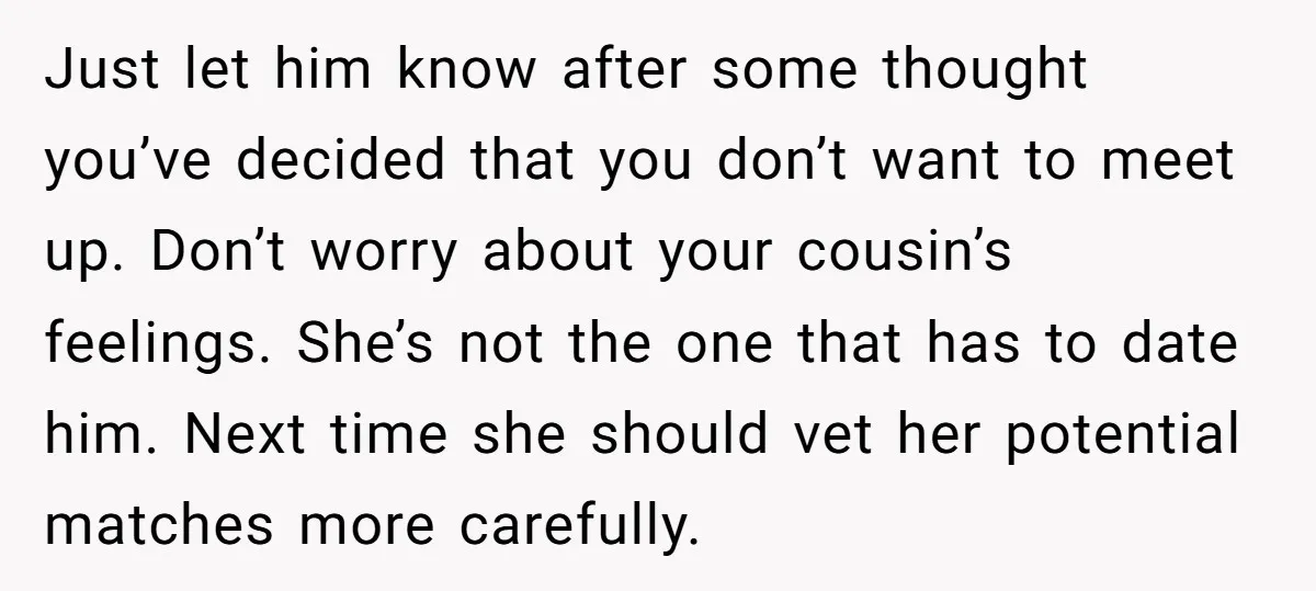 Just let him know after some thought you’ve decided that you don’t want to meet up. Don’t worry about your cousin’s feelings. She’s not the one that has to date...