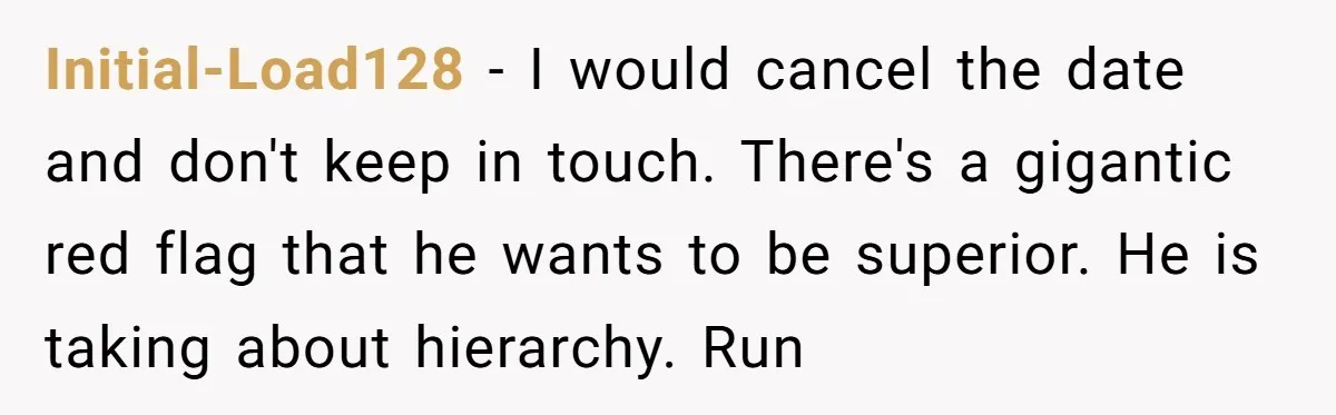 Initial-Load128 − I would cancel the date and don't keep in touch. There's a gigantic red flag that he wants to be superior. He is taking about hierarchy. Run