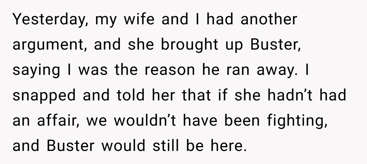 Yesterday, my wife and I had another argument, and she brought up Buster, saying I was the reason he ran away. I snapped and told her that if she hadn’t...