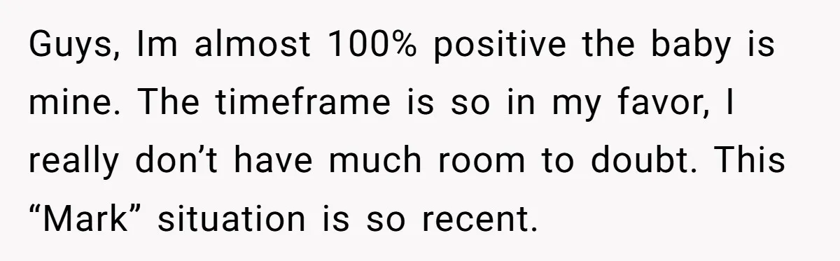 Guys, Im almost 100% positive the baby is mine. The timeframe is so in my favor, I really don’t have much room to doubt. This “Mark” situation is so recent.