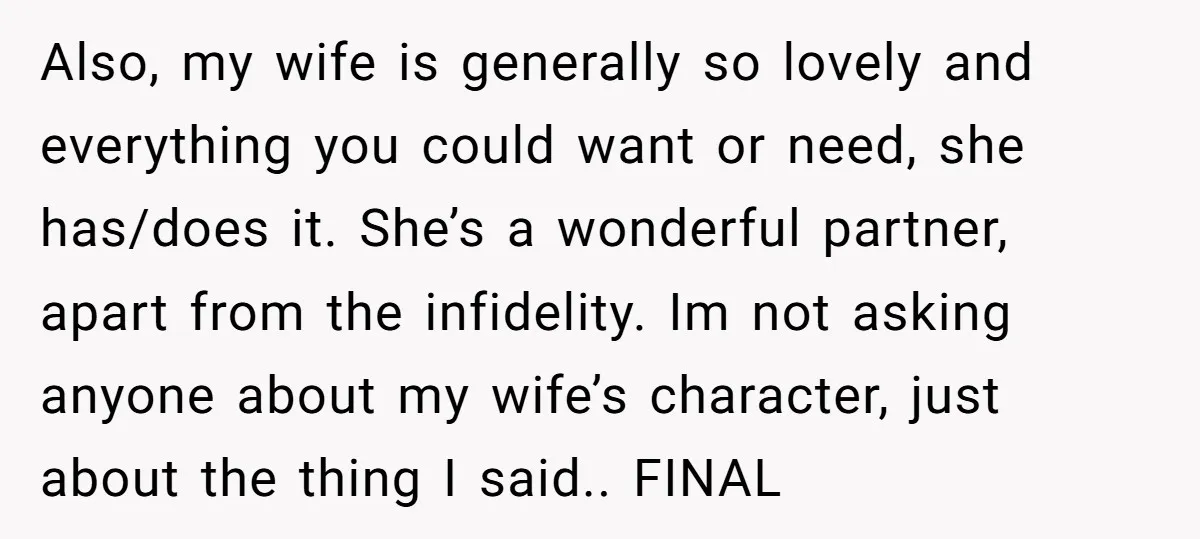 Also, my wife is generally so lovely and everything you could want or need, she has/does it. She’s a wonderful partner, apart from the infidelity. Im not asking anyone about...