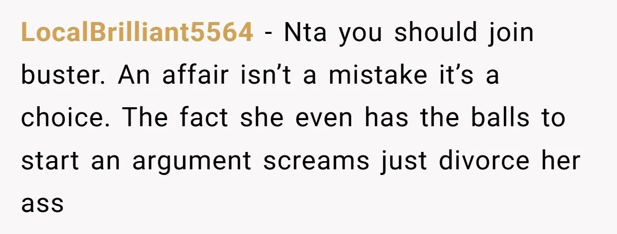 LocalBrilliant5564 − Nta you should join buster. An affair isn’t a mistake it’s a choice. The fact she even has the balls to start an argument screams just divorce her...