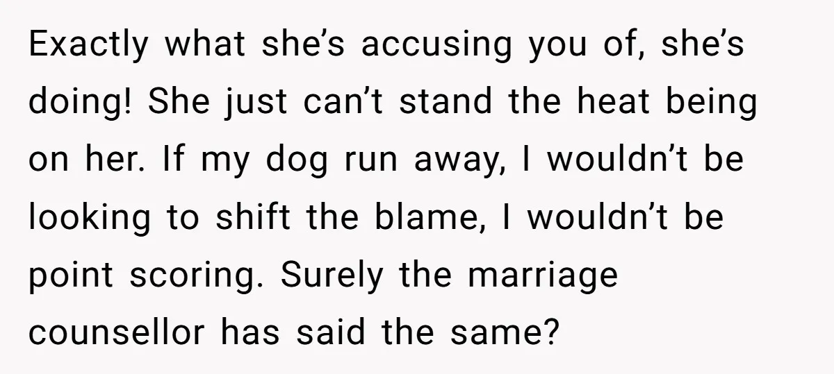 Exactly what she’s accusing you of, she’s doing! She just can’t stand the heat being on her. If my dog run away, I wouldn’t be looking to shift the blame,...