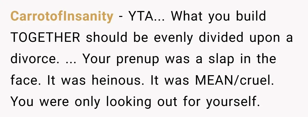 CarrotofInsanity − YTA... What you build TOGETHER should be evenly divided upon a divorce. ... Your prenup was a slap in the face. It was heinous. It was MEAN/cruel. You...