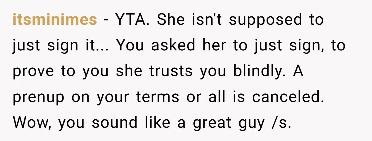 itsminimes − YTA. She isn't supposed to just sign it... You asked her to just sign, to prove to you she trusts you blindly. A prenup on your terms or...