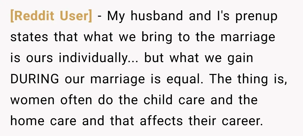 [Reddit User] − My husband and I's prenup states that what we bring to the marriage is ours individually... but what we gain DURING our marriage is equal. The thing...