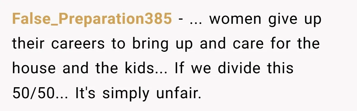 False_Preparation385 − ... women give up their careers to bring up and care for the house and the kids... If we divide this 50/50... It's simply unfair.