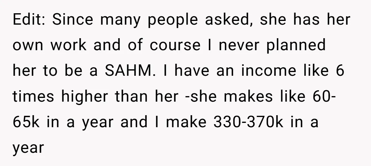 Edit: Since many people asked, she has her own work and of course I never planned her to be a SAHM. I have an income like 6 times higher than...