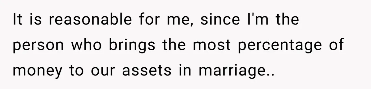 It is reasonable for me, since I'm the person who brings the most percentage of money to our assets in marriage..