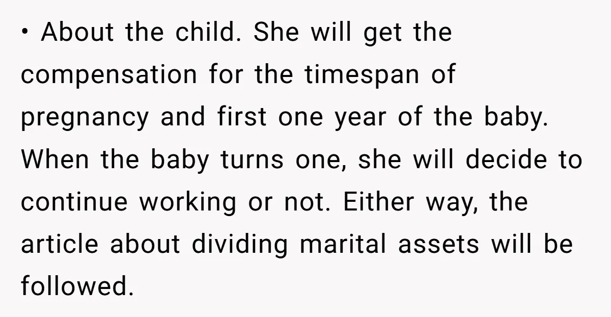 • About the child. She will get the compensation for the timespan of pregnancy and first one year of the baby. When the baby turns one, she will decide to...