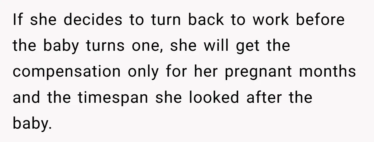 If she decides to turn back to work before the baby turns one, she will get the compensation only for her pregnant months and the timespan she looked after the...