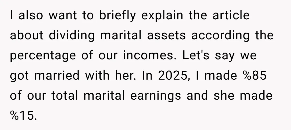 I also want to briefly explain the article about dividing marital assets according the percentage of our incomes. Let's say we got married with her. In 2025, I made %85...
