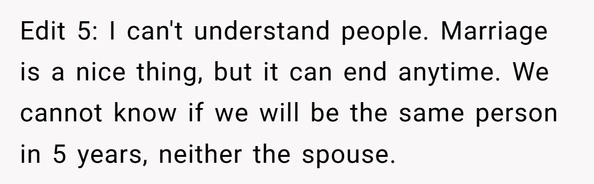 Edit 5: I can't understand people. Marriage is a nice thing, but it can end anytime. We cannot know if we will be the same person in 5 years, neither...